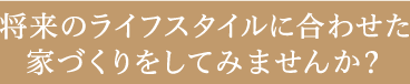 将来のライフスタイルを考えた家づくりをしてみませんか？